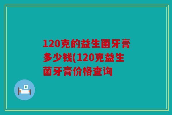 120克的益生菌牙膏多少钱(120克益生菌牙膏价格查询