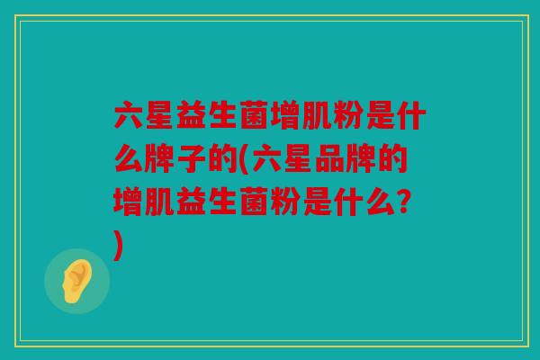 六星益生菌增肌粉是什么牌子的(六星品牌的增肌益生菌粉是什么？)