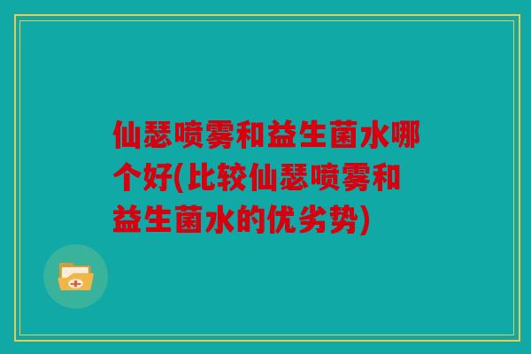 仙瑟喷雾和益生菌水哪个好(比较仙瑟喷雾和益生菌水的优劣势)