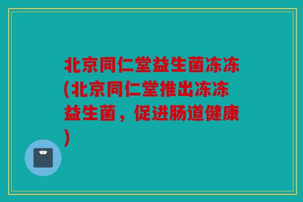 北京同仁堂益生菌冻冻(北京同仁堂推出冻冻益生菌，促进肠道健康)
