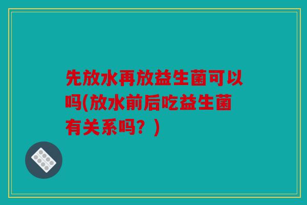 先放水再放益生菌可以吗(放水前后吃益生菌有关系吗？)