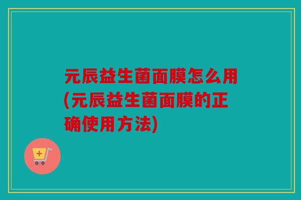 元辰益生菌面膜怎么用(元辰益生菌面膜的正确使用方法)