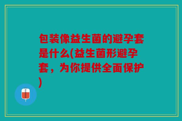 包装像益生菌的避孕套是什么(益生菌形避孕套，为你提供全面保护)