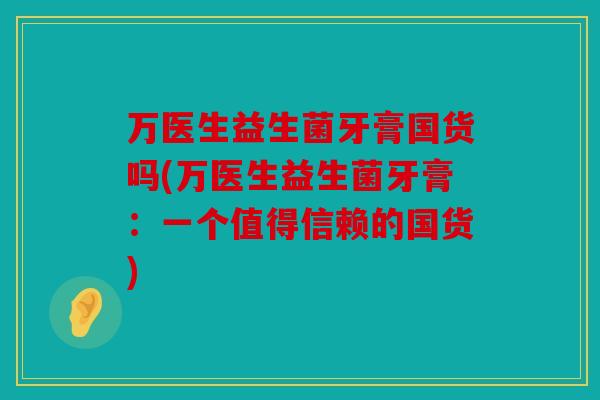 万医生益生菌牙膏国货吗(万医生益生菌牙膏：一个值得信赖的国货)