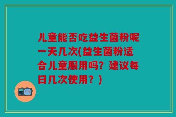 儿童能否吃益生菌粉呢一天几次(益生菌粉适合儿童服用吗？建议每日几次使用？)