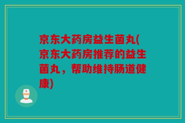 京东大药房益生菌丸(京东大药房推荐的益生菌丸，帮助维持肠道健康)