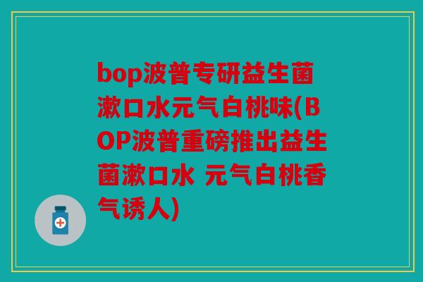 bop波普专研益生菌漱口水元气白桃味(BOP波普重磅推出益生菌漱口水 元气白桃香气诱人)