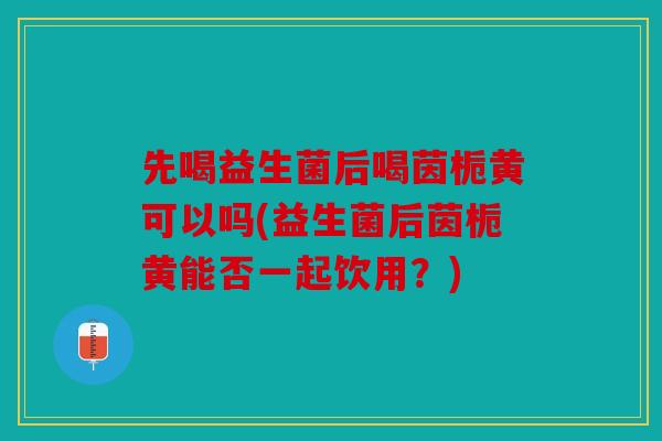 先喝益生菌后喝茵栀黄可以吗(益生菌后茵栀黄能否一起饮用？)