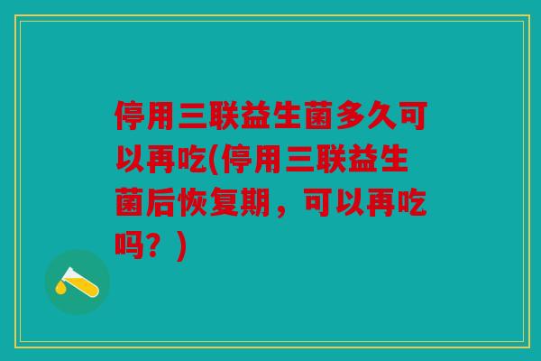 停用三联益生菌多久可以再吃(停用三联益生菌后恢复期，可以再吃吗？)