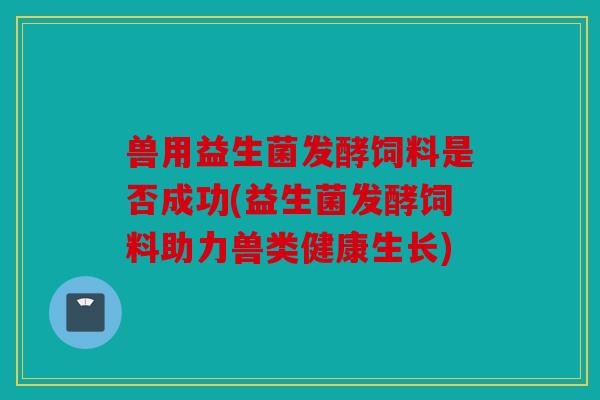 兽用益生菌发酵饲料是否成功(益生菌发酵饲料助力兽类健康生长)