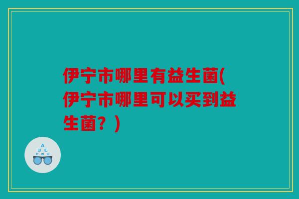 伊宁市哪里有益生菌(伊宁市哪里可以买到益生菌？)