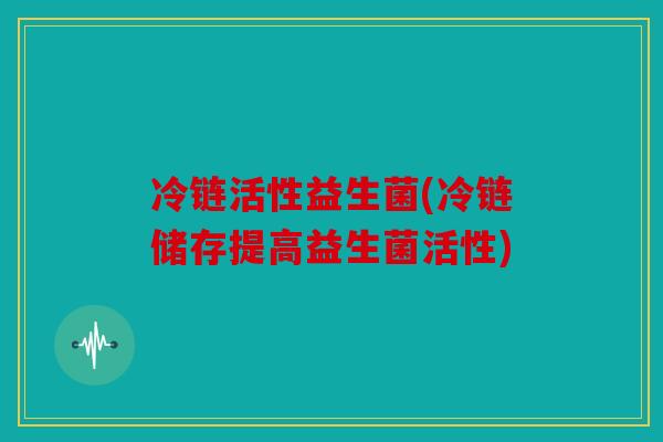冷链活性益生菌(冷链储存提高益生菌活性)
