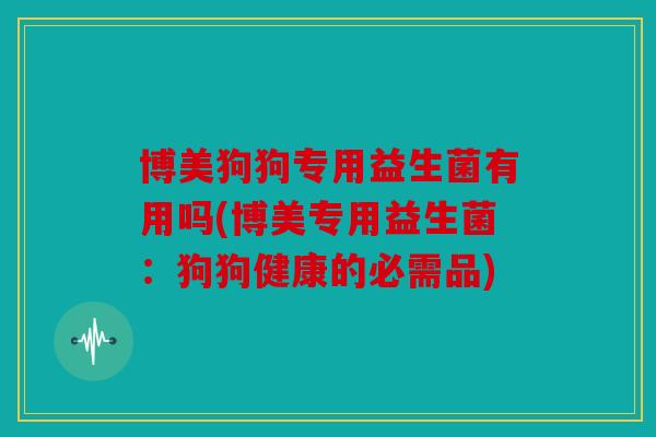博美狗狗专用益生菌有用吗(博美专用益生菌：狗狗健康的必需品)