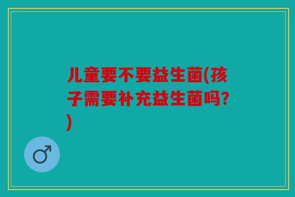 儿童要不要益生菌(孩子需要补充益生菌吗？)