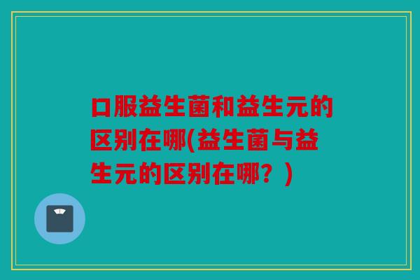 口服益生菌和益生元的区别在哪(益生菌与益生元的区别在哪？)