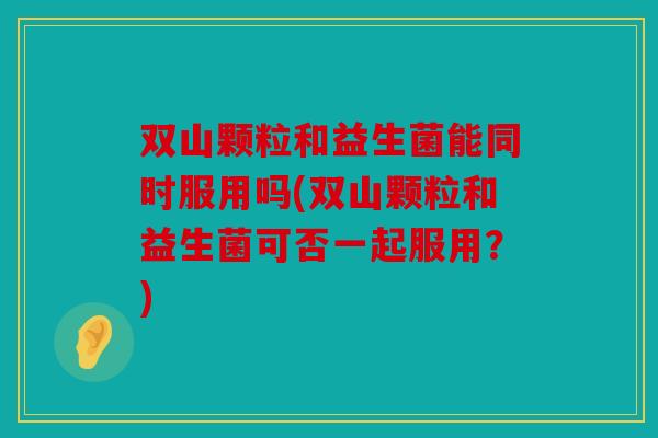 双山颗粒和益生菌能同时服用吗(双山颗粒和益生菌可否一起服用？)