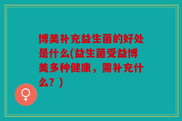 博美补充益生菌的好处是什么(益生菌受益博美多种健康，需补充什么？)