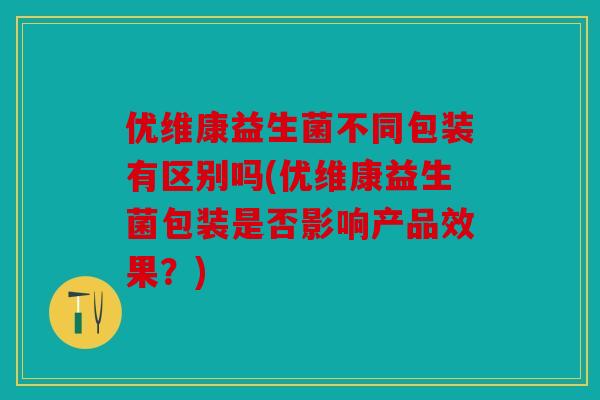 优维康益生菌不同包装有区别吗(优维康益生菌包装是否影响产品效果？)