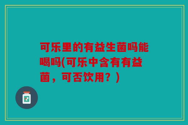 可乐里的有益生菌吗能喝吗(可乐中含有有益菌，可否饮用？)