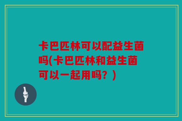 卡巴匹林可以配益生菌吗(卡巴匹林和益生菌可以一起用吗?) 卡巴匹林可以配益生菌吗(卡巴匹林和益生菌可以一起用吗?)
