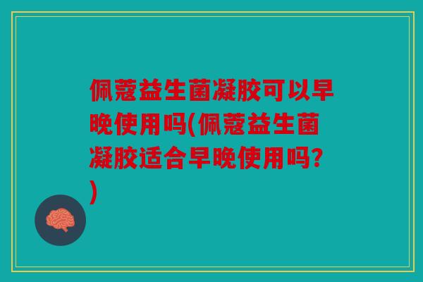 佩蔻益生菌凝胶可以早晚使用吗(佩蔻益生菌凝胶适合早晚使用吗？)
