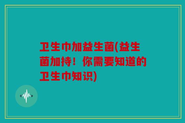 卫生巾加益生菌(益生菌加持!你需要知道的卫生巾知识) 卫生巾加益生菌(益生菌加持!你需要知道的卫生巾知识)