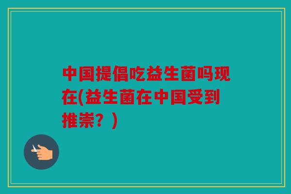 中国提倡吃益生菌吗现在(益生菌在中国受到推崇？)