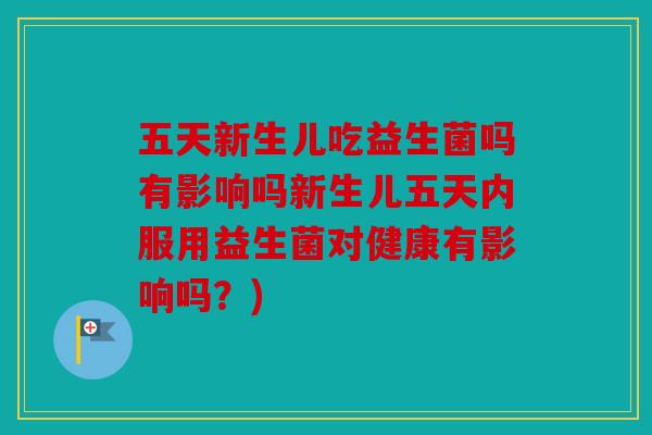五天新生儿吃益生菌吗有影响吗新生儿五天内服用益生菌对健康有影响吗？)