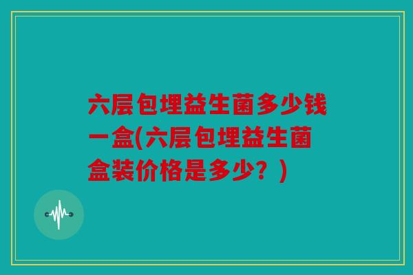 六层包埋益生菌多少钱一盒(六层包埋益生菌盒装价格是多少？)