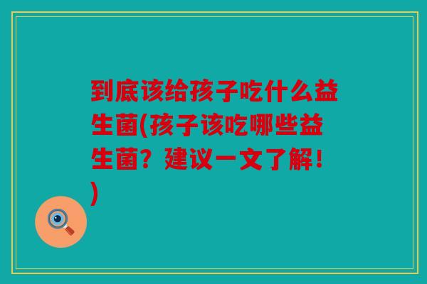 到底该给孩子吃什么益生菌(孩子该吃哪些益生菌?建议一文了解!) 到底该给孩子吃什么益生菌(孩子该吃哪些益生菌?建议一文了解!)