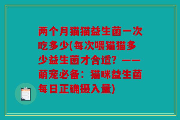 两个月猫猫益生菌一次吃多少(每次喂猫猫多少益生菌才合适？——萌宠必备：猫咪益生菌每日正确摄入量)