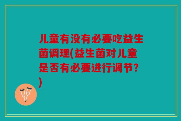 儿童有没有必要吃益生菌调理(益生菌对儿童是否有必要进行调节?) 儿童有没有必要吃益生菌调理(益生菌对儿童是否有必要进行调节?)