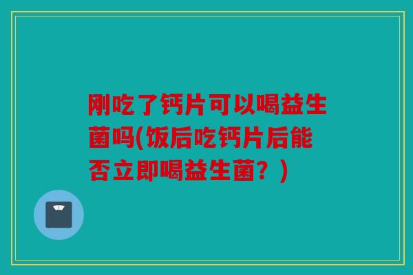 刚吃了钙片可以喝益生菌吗(饭后吃钙片后能否立即喝益生菌？)