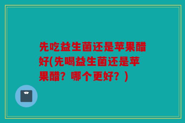 先吃益生菌还是苹果醋好(先喝益生菌还是苹果醋？哪个更好？)
