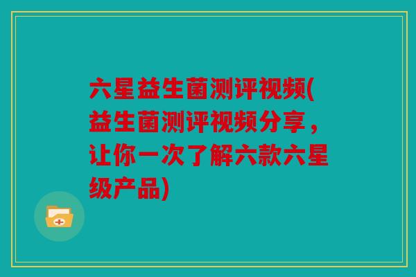 六星益生菌测评视频(益生菌测评视频分享，让你一次了解六款六星级产品)