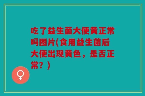 吃了益生菌大便黄正常吗图片(食用益生菌后大便出现黄色，是否正常？)
