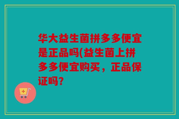 华大益生菌拼多多便宜是正品吗(益生菌上拼多多便宜购买，正品保证吗？