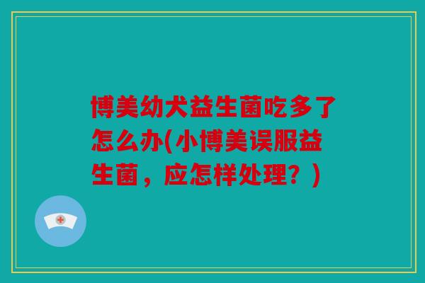 博美幼犬益生菌吃多了怎么办(小博美误服益生菌,应怎样处理?) 博美幼犬益生菌吃多了怎么办(小博美误服益生菌,应怎样处理?)