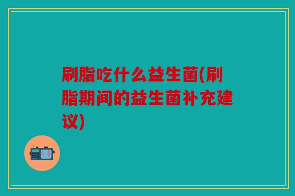 刷脂吃什么益生菌(刷脂期间的益生菌补充建议)
