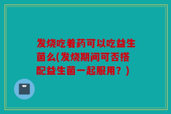 发烧吃着药可以吃益生菌么(发烧期间可否搭配益生菌一起服用？)