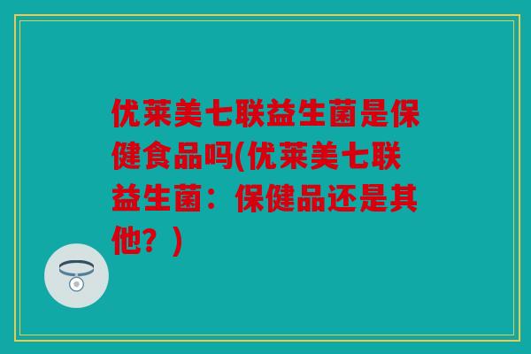 优莱美七联益生菌是保健食品吗(优莱美七联益生菌:保健品还是其他?) 优莱美七联益生菌是保健食品吗(优莱美七联益生菌:保健品还是其他?)