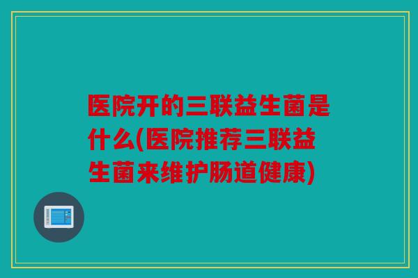 医院开的三联益生菌是什么(医院推荐三联益生菌来维护肠道健康)