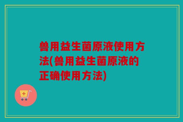兽用益生菌原液使用方法(兽用益生菌原液的正确使用方法)