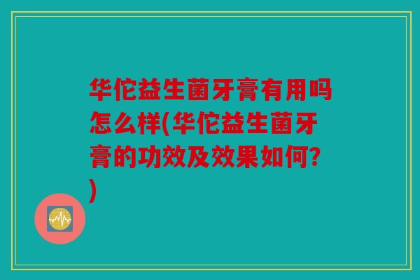 华佗益生菌牙膏有用吗怎么样(华佗益生菌牙膏的功效及效果如何？)