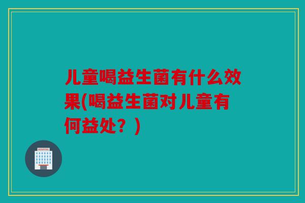 儿童喝益生菌有什么效果(喝益生菌对儿童有何益处？)