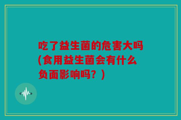 吃了益生菌的危害大吗(食用益生菌会有什么负面影响吗？)