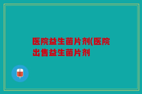 医院益生菌片剂(医院出售益生菌片剂 医院益生菌片剂(医院出售益生菌片剂