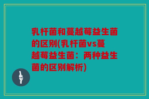 乳杆菌和蔓越莓益生菌的区别(乳杆菌vs蔓越莓益生菌：两种益生菌的区别解析)