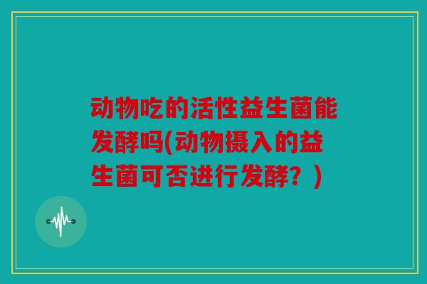 动物吃的活性益生菌能发酵吗(动物摄入的益生菌可否进行发酵？)