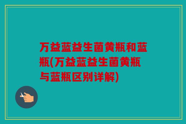 万益蓝益生菌黄瓶和蓝瓶(万益蓝益生菌黄瓶与蓝瓶区别详解)